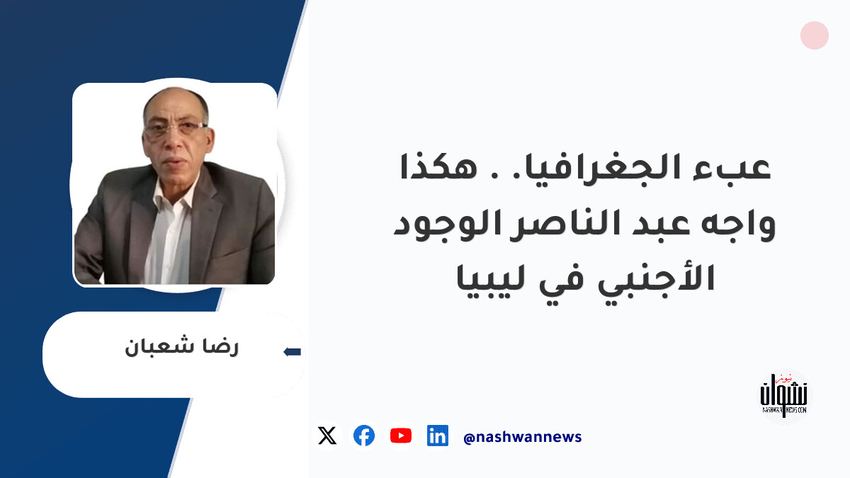 عبء الجغرافيا.. هكذا واجه عبد الناصر الوجود الأجنبي في ليبيا